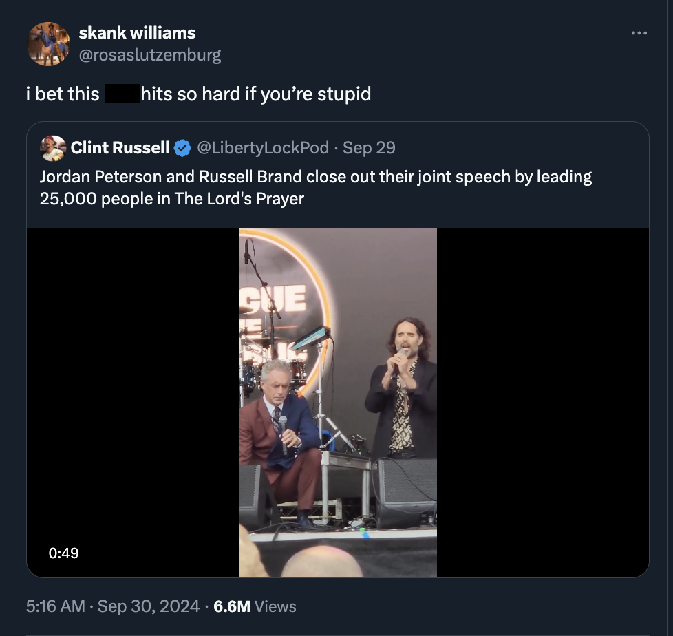 screenshot - skank williams i bet this hits so hard if you're stupid Sep 29 Clint Russell Jordan Peterson and Russell Brand close out their joint speech by leading 25,000 people in The Lord's Prayer Cue 6.6M Views